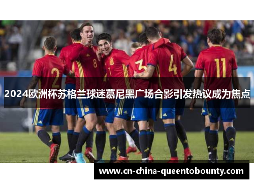 2024欧洲杯苏格兰球迷慕尼黑广场合影引发热议成为焦点